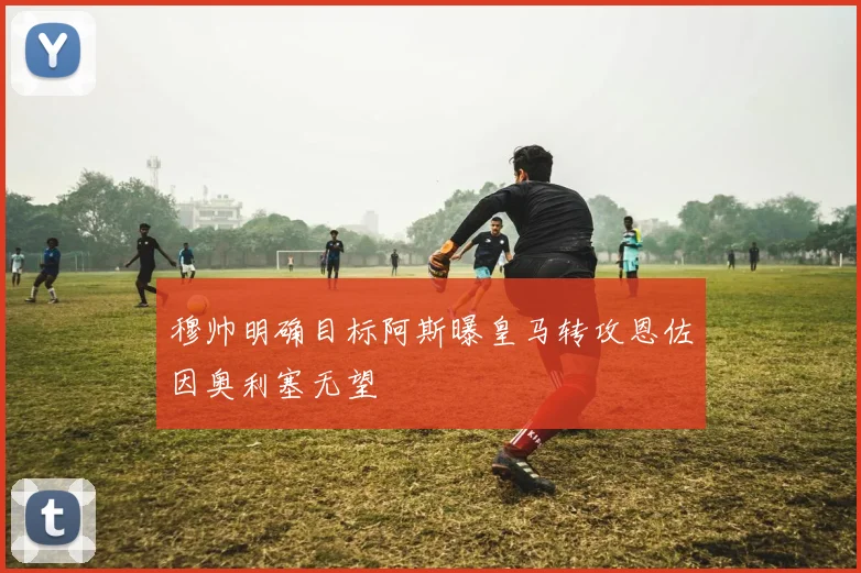 穆帅明确目标阿斯曝皇马转攻恩佐因奥利塞无望