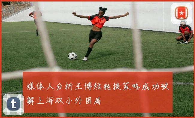 媒体人分析王博短轮换策略成功破解上海双小外困局