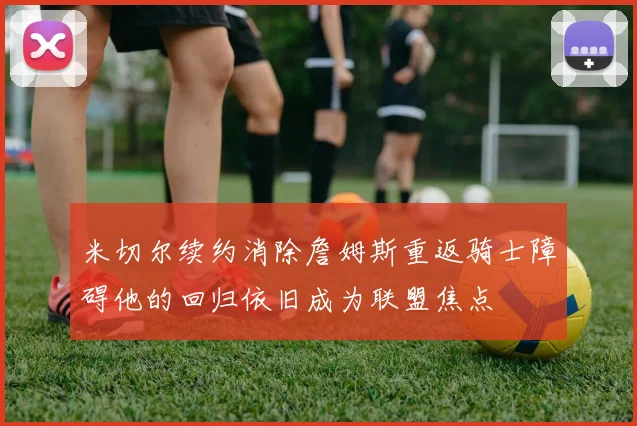 米切尔续约消除詹姆斯重返骑士障碍他的回归依旧成为联盟焦点