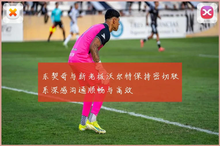 东契奇与新老板沃尔特保持密切联系深感沟通顺畅与高效