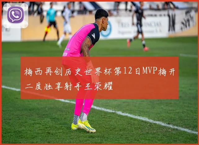 梅西再创历史世界杯第12日MVP梅开二度独享射手王荣耀