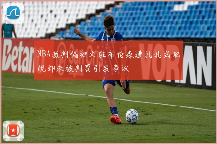 NBA裁判偏袒文班布伦森遭扎扎式犯规却未被判罚引发争议