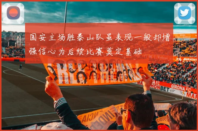 国安主场胜泰山队虽表现一般却增强信心为后续比赛奠定基础