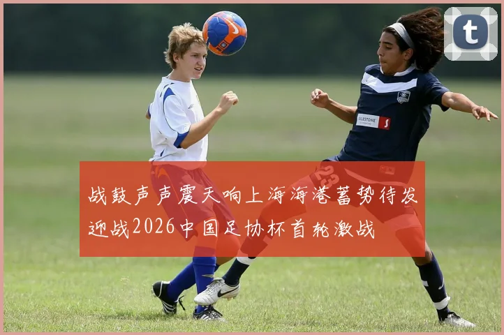 战鼓声声震天响上海海港蓄势待发迎战2026中国足协杯首轮激战