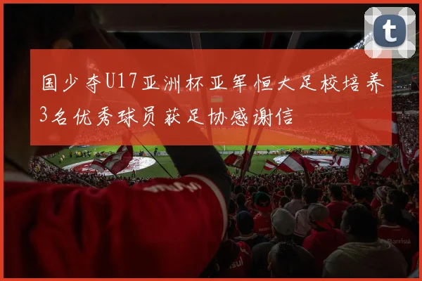 国少夺U17亚洲杯亚军恒大足校培养3名优秀球员获足协感谢信
