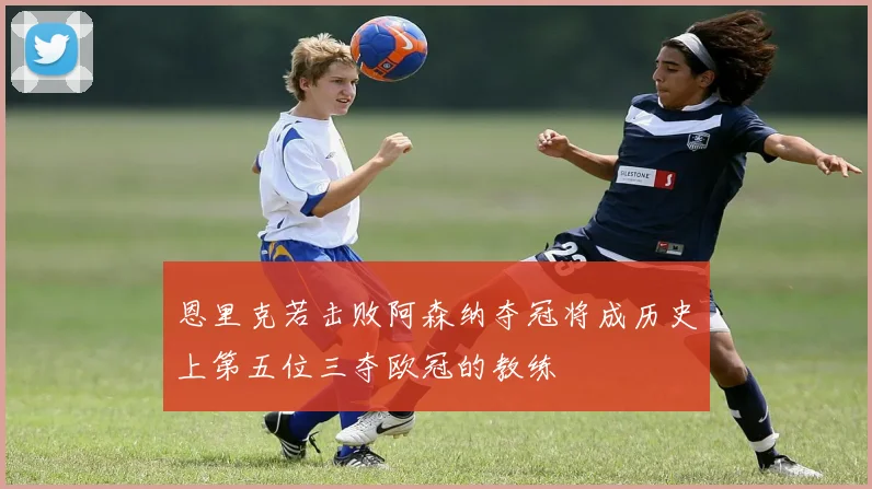 恩里克若击败阿森纳夺冠将成历史上第五位三夺欧冠的教练