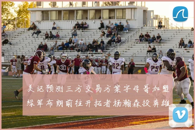 美记预测三方交易方案字母哥加盟绿军布朗前往开拓者杨瀚森投奔雄鹿