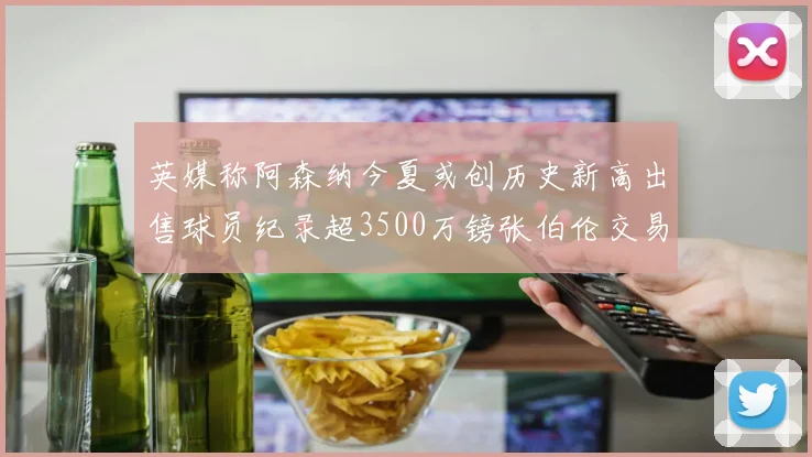 英媒称阿森纳今夏或创历史新高出售球员纪录超3500万镑张伯伦交易