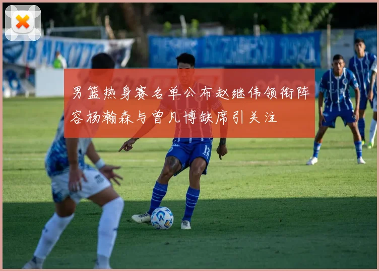 男篮热身赛名单公布赵继伟领衔阵容杨瀚森与曾凡博缺席引关注
