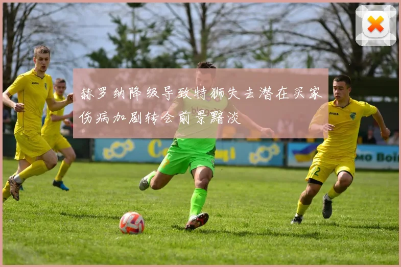 赫罗纳降级导致特狮失去潜在买家伤病加剧转会前景黯淡