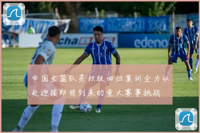 中国女篮队员积极回归集训全力以赴迎接即将到来的重大赛事挑战