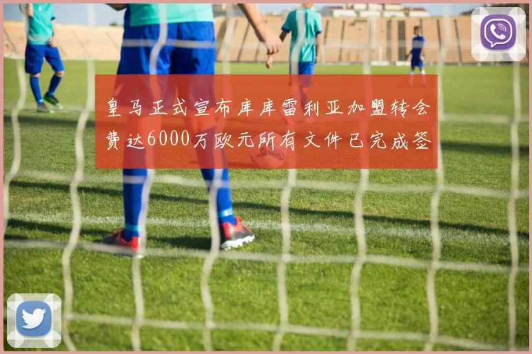 皇马正式宣布库库雷利亚加盟转会费达6000万欧元所有文件已完成签署